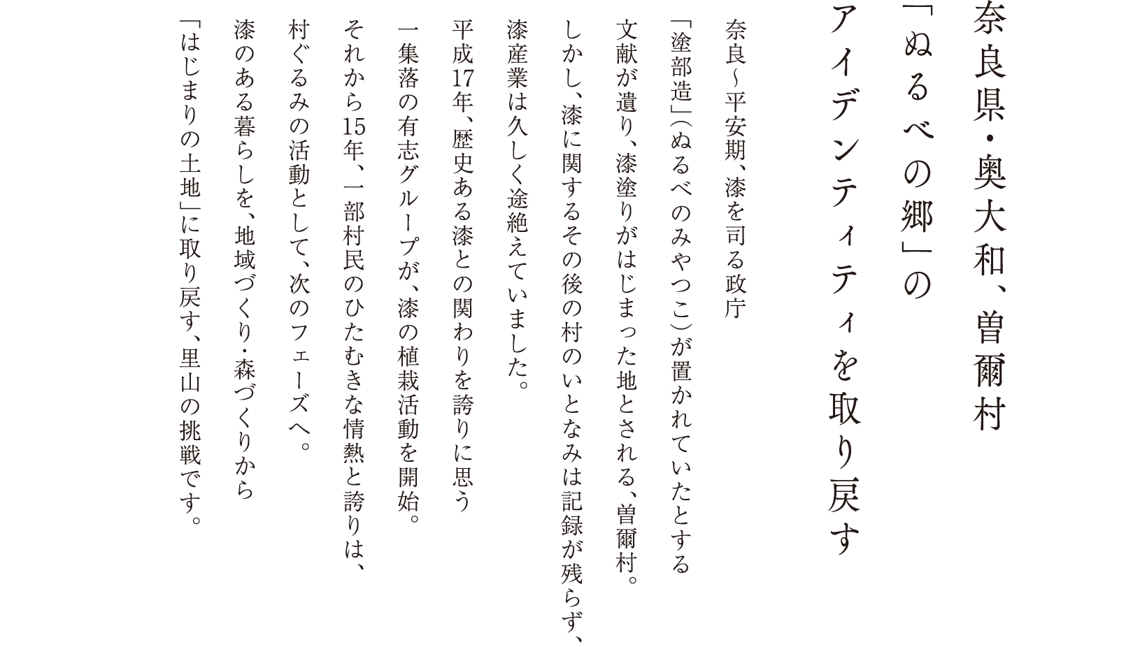 奈良県・奥大和、曽爾村 「ぬるべの郷」のアイデンティティを取り戻す 奈良〜平安期、漆を司る政庁「塗部造」（ぬるべのみやつこ）が置かれていたとする文献が遺り、漆塗りがはじまった地とされる、曽爾村。しかし、漆に関するその後の村のいとなみは記録が残らず、漆産業は久しく途絶えていました。平成17年、歴史ある漆との関わりを誇りに思う一集落の有志グループが、漆の植栽活動を開始。それから15年、一部村民のひたむきな情熱と誇りは、村ぐるみの活動として、次のフェーズへ。漆のある暮らしを、地域づくり・森づくりから「はじまりの土地」に取り戻す、里山の挑戦です。